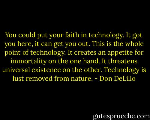 You could put your faith in technology. It got you here, it can get you out. This is the whole point of technology. It creates an appetite for immortality on the one hand. It threatens universal existence on the other. Technology is lust removed from nature. - Don DeLillo