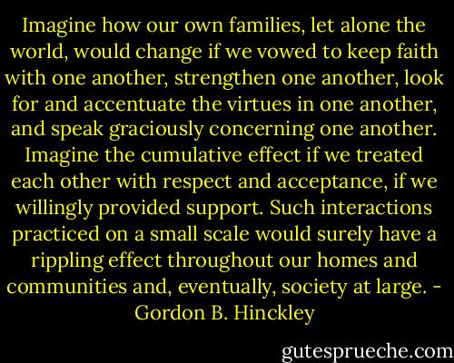 Imagine how our own families, let alone the world, would change if we vowed to keep faith with one another, strengthen one another, look for and accentuate the virtues in one another, and speak graciously concerning one another. Imagine the cumulative effect if we treated each other with respect and acceptance, if we willingly provided support. Such interactions practiced on a small scale would surely have a rippling effect throughout our homes and communities and, eventually, society at large. - Gordon B. Hinckley