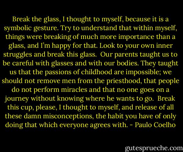Break the glass, I thought to myself, because it is a symbolic gesture. Try to understand that within myself, things were breaking of much more importance than a glass, and I’m happy for that. Look to your own inner struggles and break this glass.<br /><br />Our parents taught us to be careful with glasses and with our bodies. They taught us that the passions of childhood are impossible; we should not remove men from the priesthood, that people do not perform miracles and that no one goes on a journey without knowing where he wants to go.<br /><br />Break this cup, please, I thought to myself, and release of all these damn misconceptions, the habit you have of only doing that which everyone agrees with. - Paulo Coelho