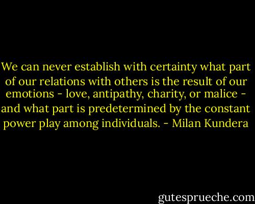 We can never establish with certainty what part of our relations with others is the result of our emotions - love, antipathy, charity, or malice - and what part is predetermined by the constant power play among individuals. - Milan Kundera