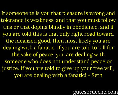 If someone tells you that pleasure is wrong and tolerance is weakness, and that you must follow this or that dogma blindly in obedience, and if you are told this is that only right road toward the idealized good, then most likely you are dealing with a fanatic. If you are told to kill for the sake of peace, you are dealing with someone who does not understand peace or justice. If you are told to give up your free will, you are dealing with a fanatic! - Seth