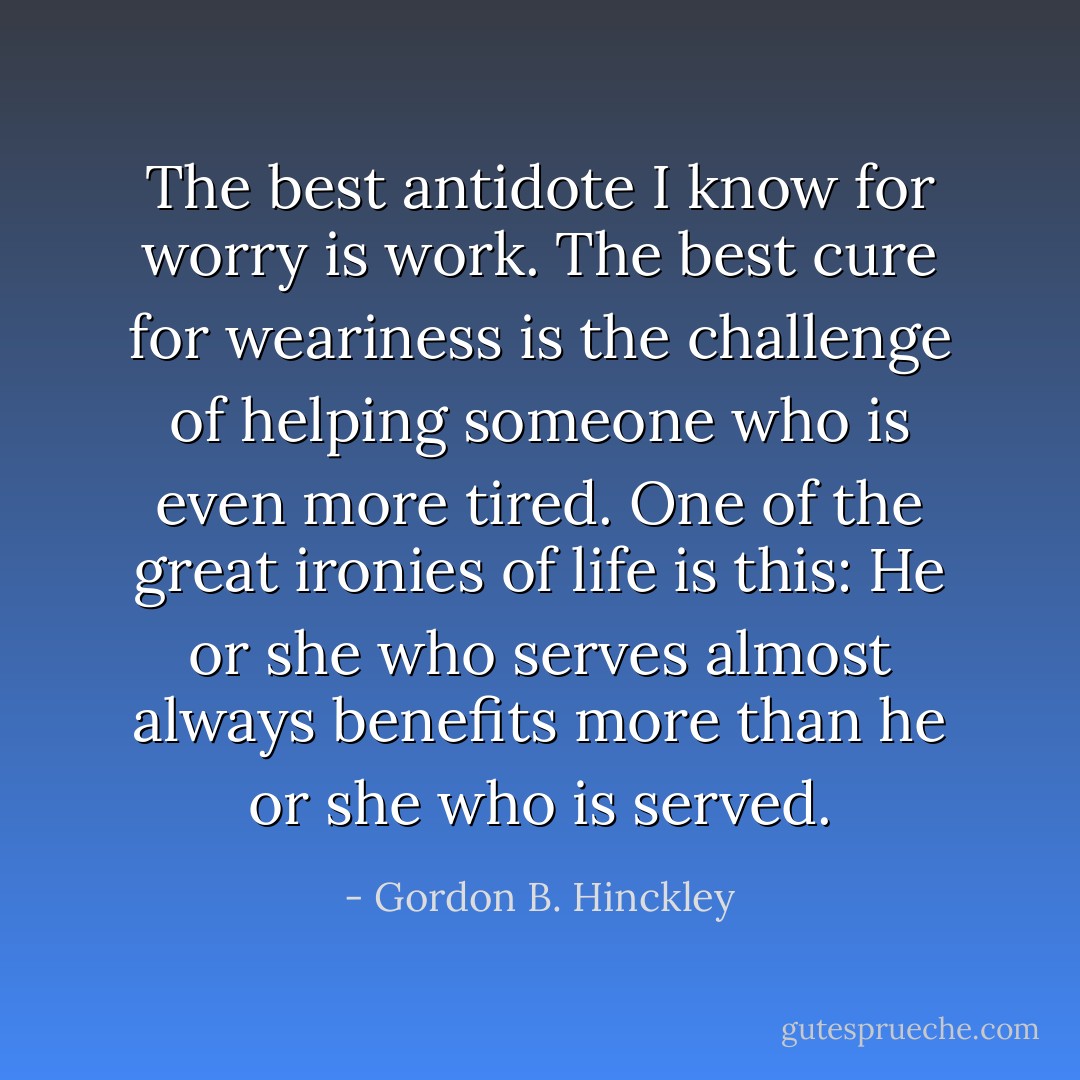 The best antidote I know for worry is work. The best cure for weariness is the challenge of helping someone who is even more tired. One of the great ironies of life is this: He or she who serves almost always benefits more than he or she who is served. - Gordon B. Hinckley
