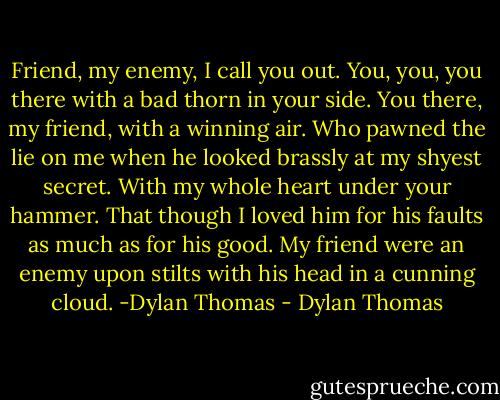 Friend, my enemy, I call you out. You, you, you there with a bad thorn in your side. You there, my friend, with a winning air. Who pawned the lie on me when he looked brassly at my shyest secret. With my whole heart under your hammer. That though I loved him for his faults as much as for his good. My friend were an enemy upon stilts with his head in a cunning cloud. -Dylan Thomas - Dylan Thomas