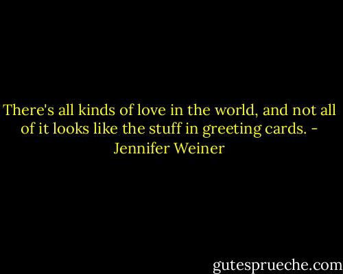 There's all kinds of love in the world, and not all of it looks like the stuff in greeting cards. - Jennifer Weiner