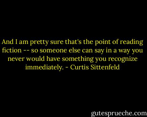 And I am pretty sure that's the point of reading fiction -- so someone else can say in a way you never would have something you recognize immediately. - Curtis Sittenfeld