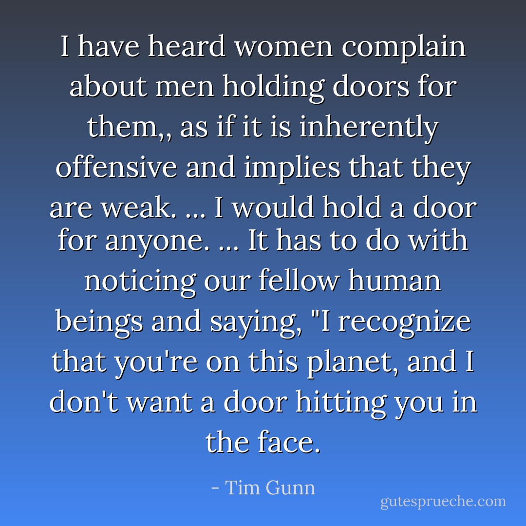 I have heard women complain about men holding doors for them,, as if it is inherently offensive and implies that they are weak. ... I would hold a door for anyone. ... It has to do with noticing our fellow human beings and saying, "I recognize that you're on this planet, and I don't want a door hitting you in the face. - Tim Gunn