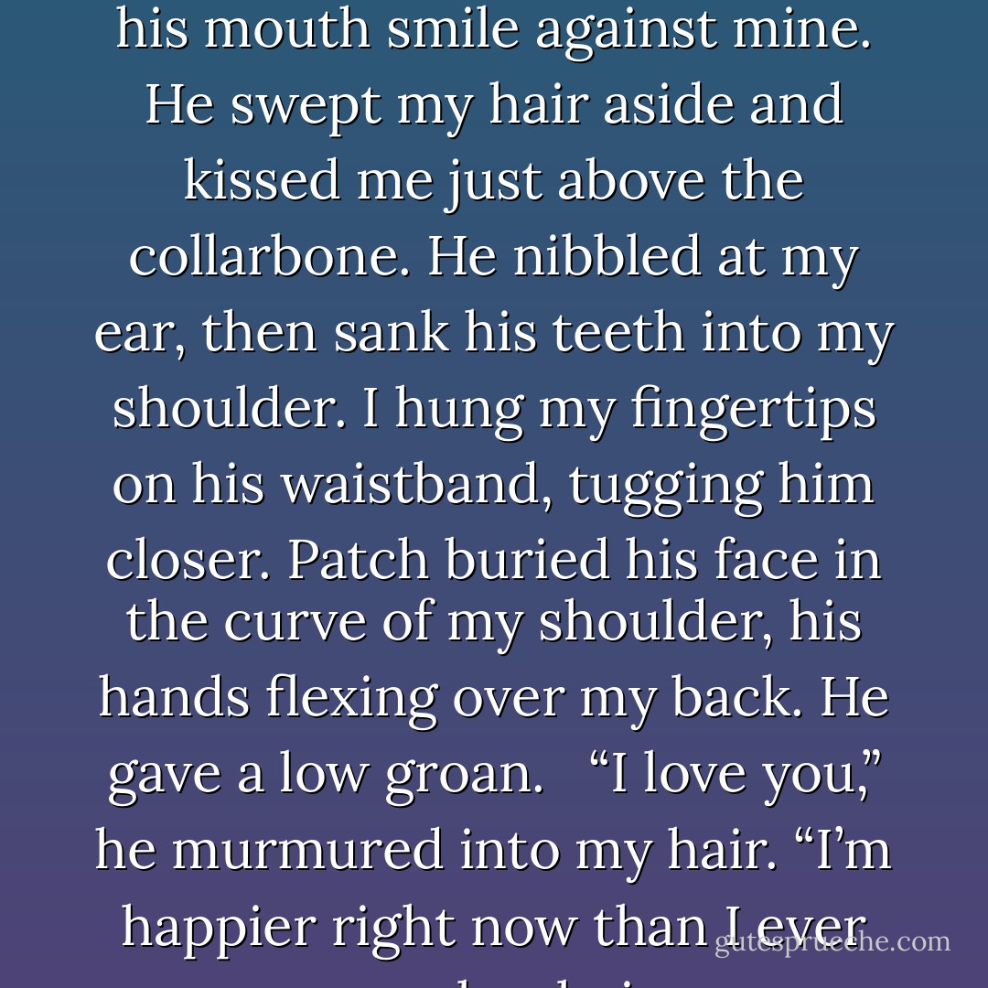 He sucked some of the rain from my bottom lip, and I felt his mouth smile against mine. He swept my hair aside and kissed me just above the collarbone. He nibbled at my ear, then sank his teeth into my shoulder. I hung my fingertips on his waistband, tugging him closer. Patch buried his face in the curve of my shoulder, his hands flexing over my back. He gave a low groan. <br /><br />“I love you,” he murmured into my hair. “I’m happier right now than I ever remember being. - Becca Fitzpatrick