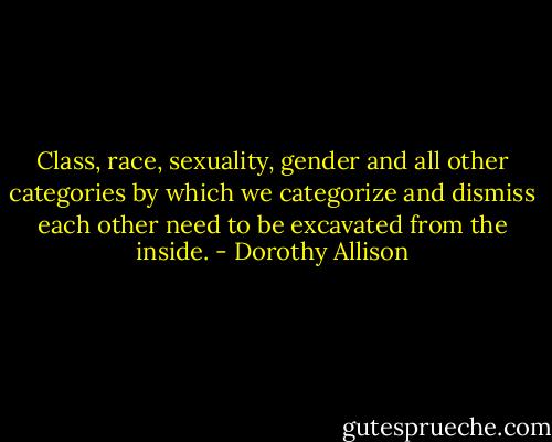 Class, race, sexuality, gender and all other categories by which we categorize and dismiss each other need to be excavated from the inside. - Dorothy Allison