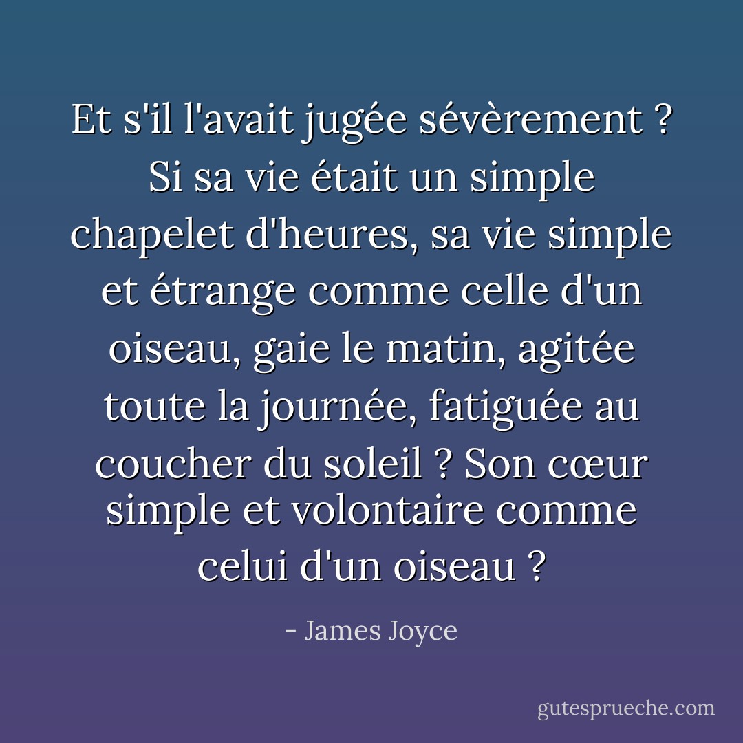 Et s'il l'avait jugée sévèrement ? Si sa vie était un simple chapelet d'heures, sa vie simple et étrange comme celle d'un oiseau, gaie le matin, agitée toute la journée, fatiguée au coucher du soleil ? Son cœur simple et volontaire comme celui d'un oiseau ? - James Joyce