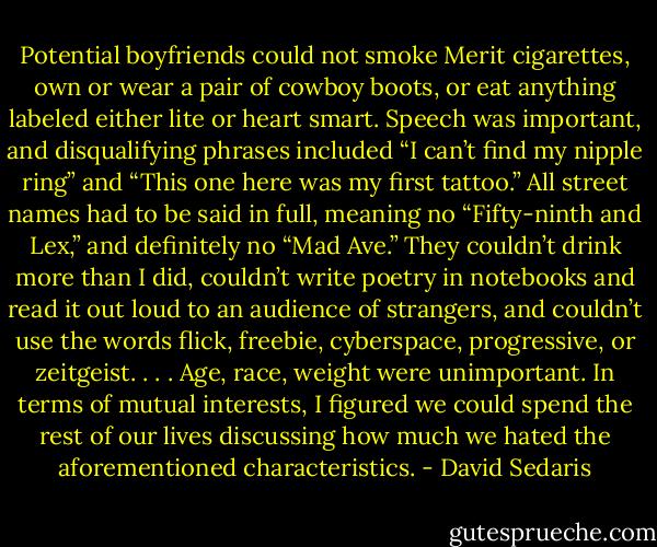 Potential boyfriends could not smoke Merit cigarettes, own or wear a pair of cowboy boots, or eat anything labeled either lite or heart smart. Speech was important, and disqualifying phrases included “I can’t find my nipple ring” and “This one here was my first tattoo.” All street names had to be said in full, meaning no “Fifty-ninth and Lex,” and definitely no “Mad Ave.” They couldn’t drink more than I did, couldn’t write poetry in notebooks and read it out loud to an audience of strangers, and couldn’t use the words flick, freebie, cyberspace, progressive, or zeitgeist. . . . Age, race, weight were unimportant. In terms of mutual interests, I figured we could spend the rest of our lives discussing how much we hated the aforementioned characteristics. - David Sedaris