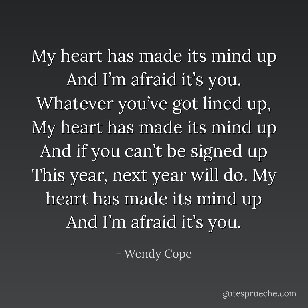 My heart has made its mind up<br />And I’m afraid it’s you.<br />Whatever you’ve got lined up,<br />My heart has made its mind up<br />And if you can’t be signed up<br />This year, next year will do.<br />My heart has made its mind up<br />And I’m afraid it’s you. - Wendy Cope