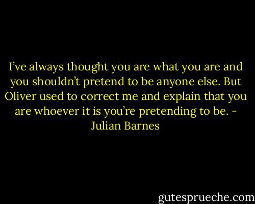 I’ve always thought you are what you are and you shouldn’t pretend to be anyone else. But Oliver used to correct me and explain that you are whoever it is you’re pretending to be. - Julian Barnes