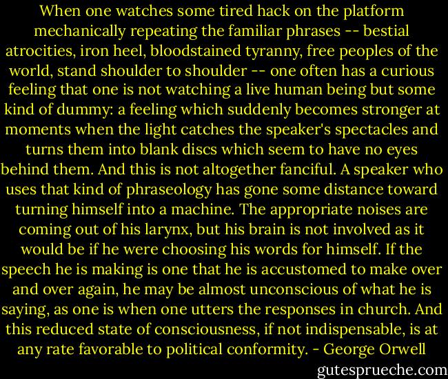 When one watches some tired hack on the platform mechanically repeating the familiar phrases -- bestial atrocities, iron heel, bloodstained tyranny, free peoples of the world, stand shoulder to shoulder -- one often has a curious feeling that one is not watching a live human being but some kind of dummy: a feeling which suddenly becomes stronger at moments when the light catches the speaker's spectacles and turns them into blank discs which seem to have no eyes behind them. And this is not altogether fanciful. A speaker who uses that kind of phraseology has gone some distance toward turning himself into a machine. The appropriate noises are coming out of his larynx, but his brain is not involved as it would be if he were choosing his words for himself. If the speech he is making is one that he is accustomed to make over and over again, he may be almost unconscious of what he is saying, as one is when one utters the responses in church. And this reduced state of consciousness, if not indispensable, is at any rate favorable to political conformity. - George Orwell