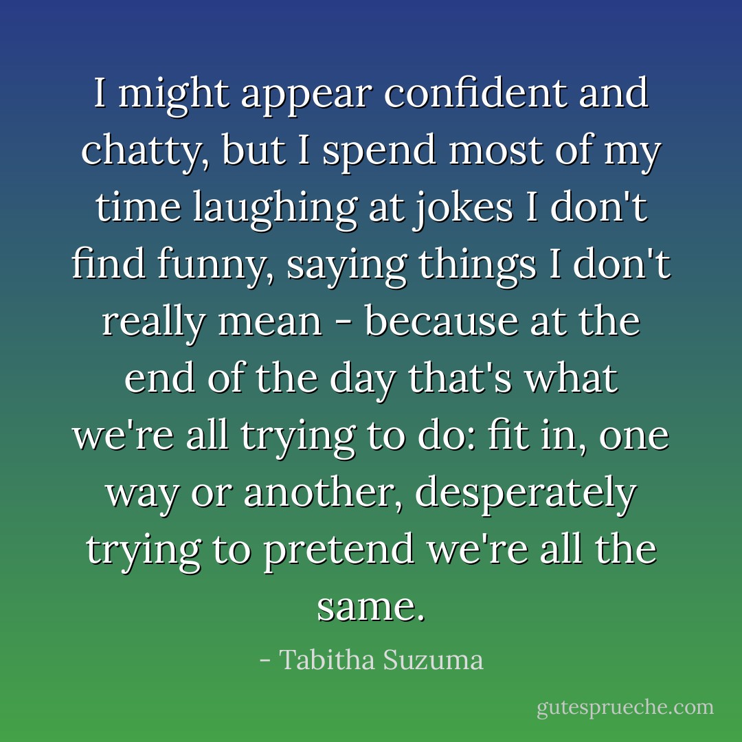 I might appear confident and chatty, but I spend most of my time laughing at jokes I don't find funny, saying things I don't really mean - because at the end of the day that's what we're all trying to do: fit in, one way or another, desperately trying to pretend we're all the same. - Tabitha Suzuma