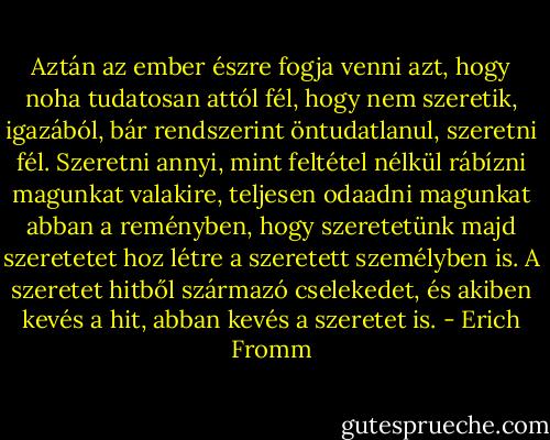Aztán az ember észre fogja venni azt, hogy noha tudatosan attól fél, hogy nem szeretik, igazából, bár rendszerint öntudatlanul, szeretni fél. Szeretni annyi, mint feltétel nélkül rábízni magunkat valakire, teljesen odaadni magunkat abban a reményben, hogy szeretetünk majd szeretetet hoz létre a szeretett személyben is. A szeretet hitből származó cselekedet, és akiben kevés a hit, abban kevés a szeretet is. - Erich Fromm