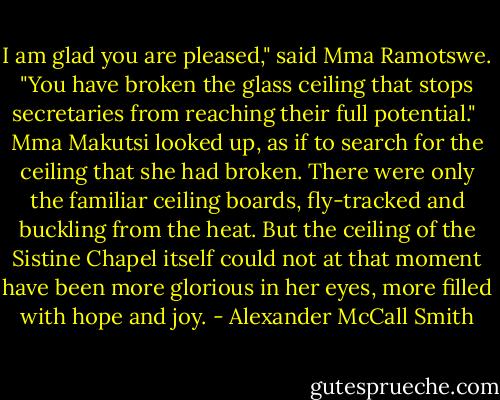 I am glad you are pleased," said Mma Ramotswe. "You have broken the glass ceiling that stops secretaries from reaching their full potential."<br /><br />Mma Makutsi looked up, as if to search for the ceiling that she had broken. There were only the familiar ceiling boards, fly-tracked and buckling from the heat. But the ceiling of the Sistine Chapel itself could not at that moment have been more glorious in her eyes, more filled with hope and joy. - Alexander McCall Smith