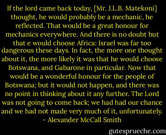 If the lord came back today, [Mr. J.L.B. Matekoni] thought, he would probably be a mechanic, he reflected. That would be a great honour for mechanics everywhere. And there is no doubt but that e would choose Africa: Israel was far too dangerous these days. In fact, the more one thought about it, the more likely it was that he would choose Botswana, and Gabarone in particular. Now that would be a wonderful honour for the people of Botswana; but it would not happen, and there was no point in thinking about it any further. The Lord was not going to come back; we had had our chance and we had not made very much of it, unfortunately. - Alexander McCall Smith