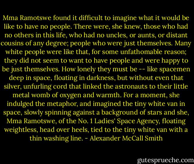 Mma Ramotswe found it difficult to imagine what it would be like to have no people. There were, she knew, those who had no others in this life, who had no uncles, or aunts, or distant cousins of any degree; people who were just themselves. Many white people were like that, for some unfathomable reason; they did not seem to want to have people and were happy to be just themselves. How lonely they must be -- like spacemen deep in space, floating in darkness, but without even that silver, unfurling cord that linked the astronauts to their little metal womb of oxygen and warmth. For a moment, she indulged the metaphor, and imagined the tiny white van in space, slowly spinning against a background of stars and she, Mma Ramotswe, of the No. 1 Ladies' Space Agency, floating weightless, head over heels, tied to the tiny white van with a thin washing line. - Alexander McCall Smith