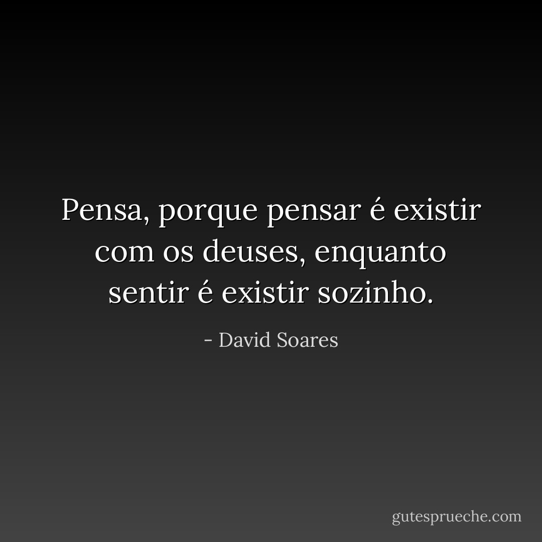 Pensa, porque pensar é existir com os deuses, enquanto sentir é existir sozinho. - David Soares
