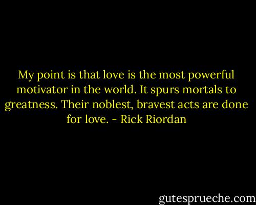 My point is that love is the most powerful motivator in the world. It spurs mortals to greatness. Their noblest, bravest acts are done for love. - Rick Riordan