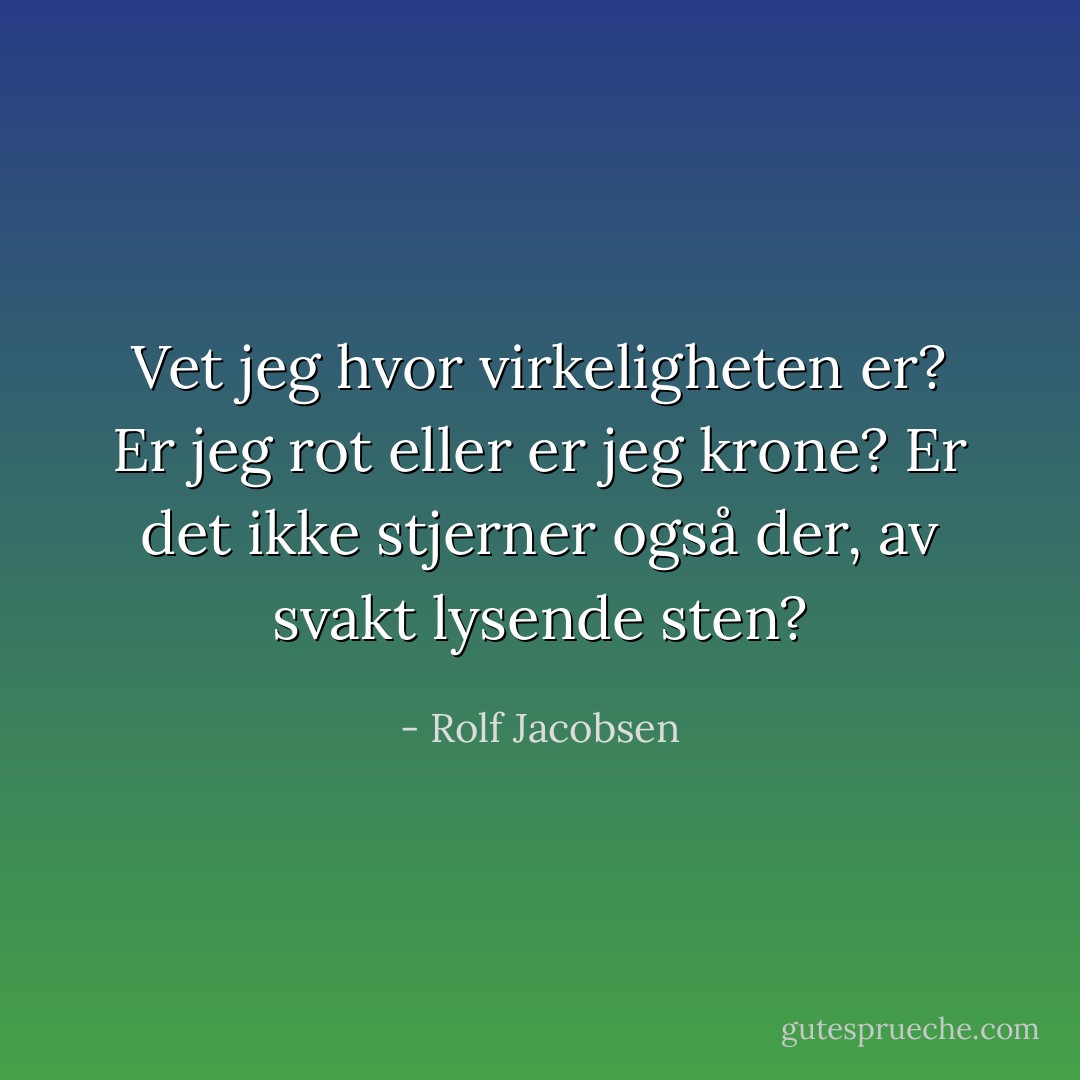 Vet jeg hvor virkeligheten er? Er jeg rot eller er jeg krone? Er det ikke stjerner også der, av svakt lysende sten? - Rolf Jacobsen