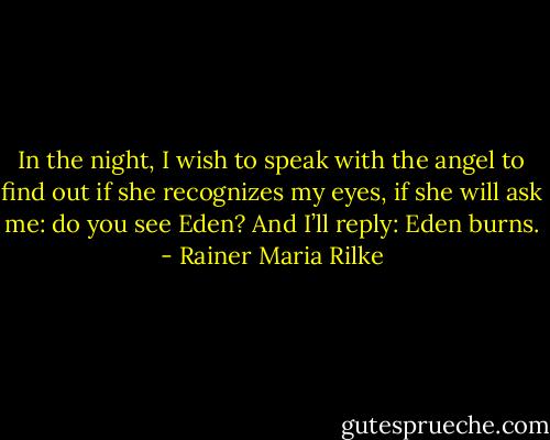 In the night, I wish to speak with the angel to find out if she recognizes my eyes, if she will ask me: do you see Eden? And I’ll reply: Eden burns. - Rainer Maria Rilke