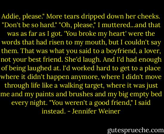 Addie, please." More tears dripped down her cheeks. "Don't be so hard."<br />"Oh, please," I muttered...and that was as far as I got. 'You broke my heart' were the words that had risen to my mouth, but I couldn't say them. That was what you said to a boyfriend, a lover, not your best friend. She'd laugh. And I'd had enough of being laughed at. I'd worked hard to get to a place where it didn't happen anymore, where I didn't move through life like a walking target, where it was just me and my paints and brushes and my big empty bed every night. "You weren't a good friend," I said instead. - Jennifer Weiner