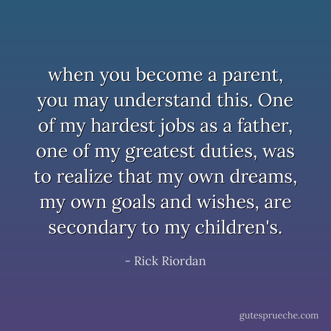 when you become a parent, you may understand this. One of my hardest jobs as a father, one of my greatest duties, was to realize that my own dreams, my own goals and wishes, are secondary to my children's. - Rick Riordan