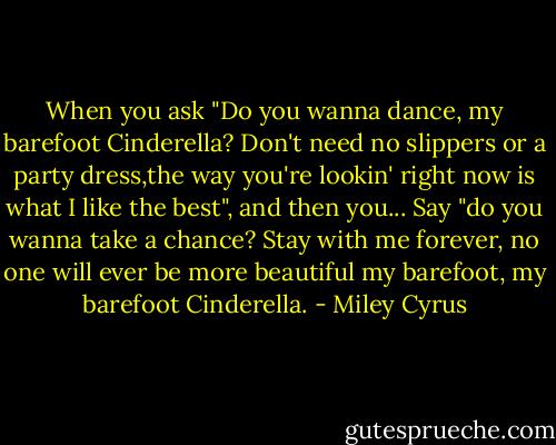 When you ask "Do you wanna dance, my barefoot Cinderella? Don't need no slippers or a party dress,the way you're lookin' right now is what I like the best", and then you... Say "do you wanna take a chance? Stay with me forever, no one will ever be more beautiful my barefoot, my barefoot Cinderella. - Miley Cyrus