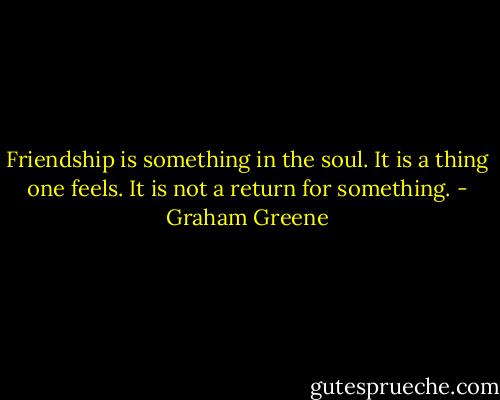 Friendship is something in the soul. It is a thing one feels. It is not a return for something. - Graham Greene