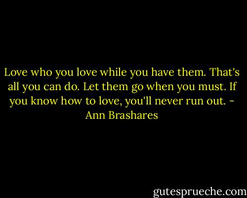 Love who you love while you have them. That's all you can do. Let them go when you must. If you know how to love, you'll never run out. - Ann Brashares