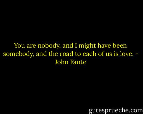 You are nobody, and I might have been somebody, and the road to each of us is love. - John Fante