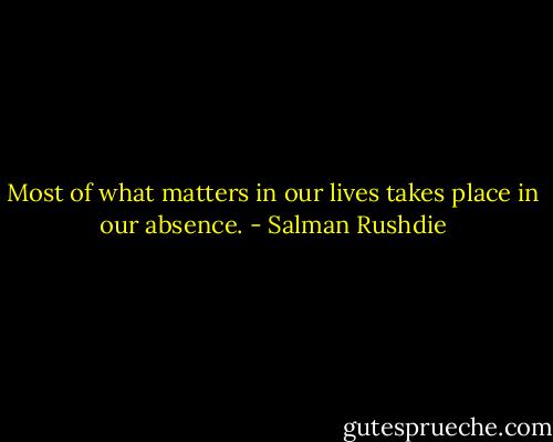 Most of what matters in our lives takes place in our absence. - Salman Rushdie