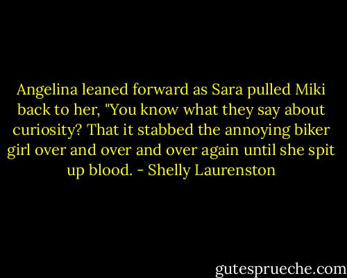 Angelina leaned forward as Sara pulled Miki back to her, "You know what they say about curiosity? That it stabbed the annoying biker girl over and over and over again until she spit up blood. - Shelly Laurenston