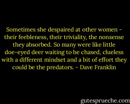 Sometimes she despaired at other women - their feebleness, their triviality, the nonsense they absorbed. So many were like little doe-eyed deer waiting to be chased, clueless with a different mindset and a bit of effort they could be the predators. - Dave Franklin