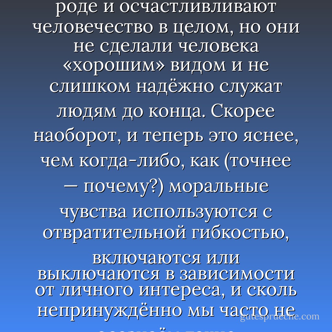 Альтруизм, сострадание, сочувствие, любовь, совесть, чувство справедливости — всё это скрепляет общество, и даёт людям основания для высокой самооценки. И всё это, как теперь можно уверенно полагать, имеет твёрдый генетический базис. Это хорошие новости. Плохие новости в том, что хотя эти качества в каком-то роде и осчастливливают человечество в целом, но они не сделали человека «хорошим» видом и не слишком надёжно служат людям до конца. Скорее наоборот, и теперь это яснее, чем когда-либо, как (точнее — почему?) моральные чувства используются с отвратительной гибкостью, включаются или выключаются в зависимости от личного интереса, и сколь непринуждённо мы часто не осознаём такие переключения. Новый взгляд на людей полагает их видом, обладающим великолепным набором моральных инструментов, но трагически склонным использовать их не по назначению, и находящимся в жалостном институциональном невежестве насчёт этих злоупотреблений. - Robert Wright