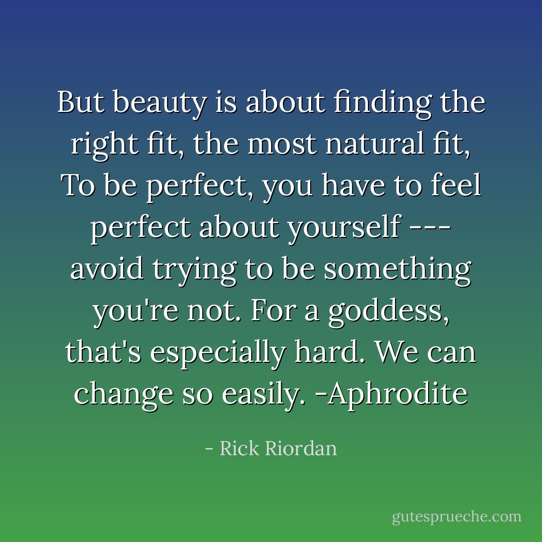 But beauty is about finding the right fit, the most natural fit, To be perfect, you have to feel perfect about yourself --- avoid trying to be something you're not. For a goddess, that's especially hard. We can change so easily.<br />-Aphrodite - Rick Riordan
