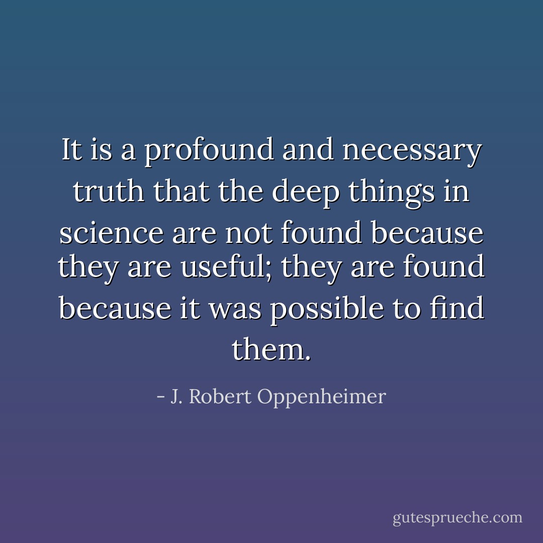 It is a profound and necessary truth that the deep things in science are not found because they are useful; they are found because it was possible to find them. - J. Robert Oppenheimer