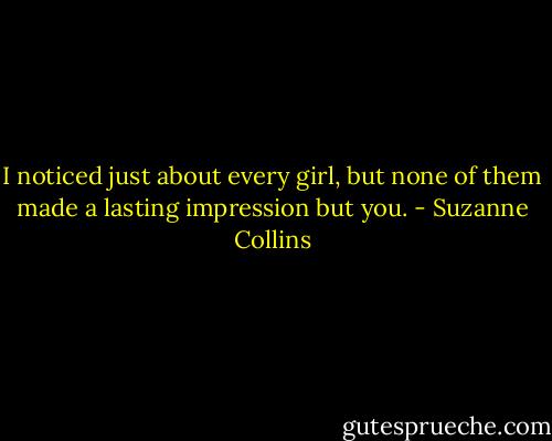 I noticed just about every girl, but none of them made a lasting impression but you. - Suzanne Collins