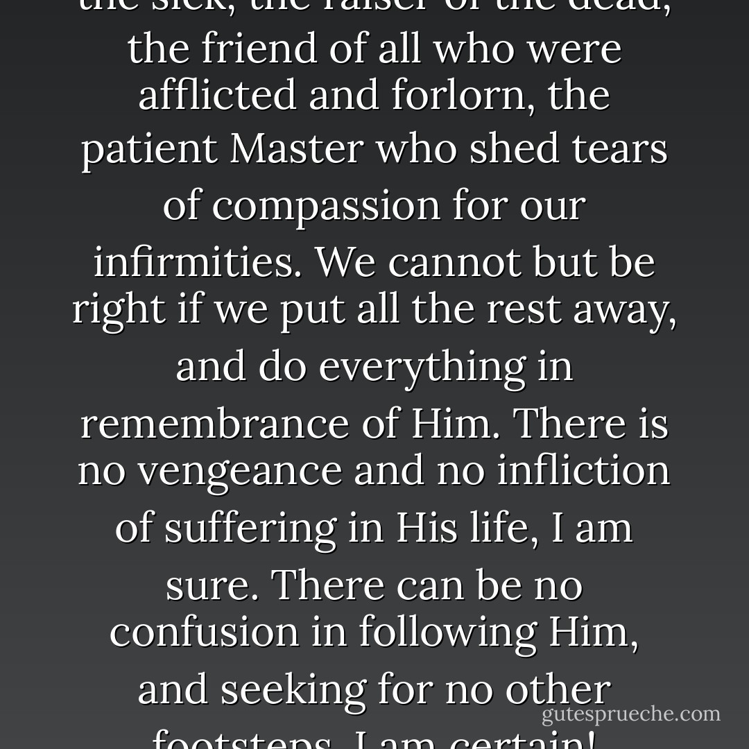 Be guided, only by the healer of the sick, the raiser of the dead, the friend of all who were afflicted and forlorn, the patient Master who shed tears of compassion for our infirmities. We cannot but be right if we put all the rest away, and do everything in remembrance of Him. There is no vengeance and no infliction of suffering in His life, I am sure. There can be no confusion in following Him, and seeking for no other footsteps, I am certain! - Charles Dickens