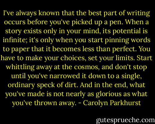 I've always known that the best part of writing occurs before you've picked up a pen. When a story exists only in your mind, its potential is infinite; it's only when you start pinning words to paper that it becomes less than perfect. You have to make your choices, set your limits. Start whittling away at the cosmos, and don't stop until you've narrowed it down to a single, ordinary speck of dirt. And in the end, what you've made is not nearly as glorious as what you've thrown away. - Carolyn Parkhurst