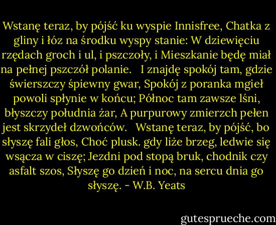 Wstanę teraz, by pójść ku wyspie Innisfree,<br />Chatka z gliny i łóz na środku wyspy stanie:<br />W dziewięciu rzędach groch i ul, i pszczoły, i<br />Mieszkanie będę miał na pełnej pszczół polanie. <br /><br />I znajdę spokój tam, gdzie świerszczy śpiewny gwar,<br />Spokój z poranka mgieł powoli spłynie w końcu;<br />Północ tam zawsze lśni, błyszczy południa żar,<br />A purpurowy zmierzch pełen jest skrzydeł dzwońców. <br /><br />Wstanę teraz, by pójść, bo słyszę fali głos,<br />Choć plusk. gdy liże brzeg, ledwie się wsącza w ciszę;<br />Jezdni pod stopą bruk, chodnik czy asfalt szos,<br />Słyszę go dzień i noc, na sercu dnia go słyszę. - W.B. Yeats