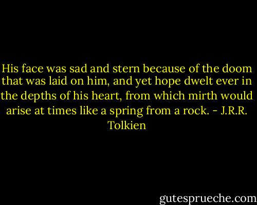 His face was sad and stern because of the doom that was laid on him, and yet hope dwelt ever in the depths of his heart, from which mirth would arise at times like a spring from a rock. - J.R.R. Tolkien