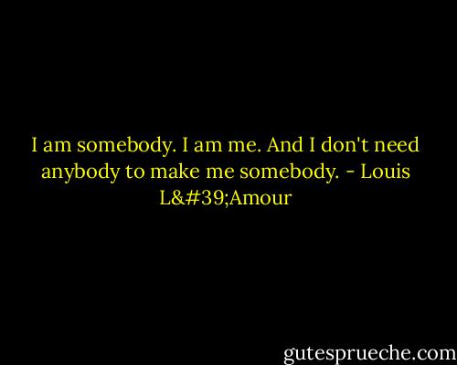 I am somebody. I am me. And I don't need anybody to make me somebody. - Louis L'Amour
