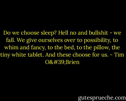 Do we choose sleep? Hell no and bullshit - we fall. We give ourselves over to possibility, to whim and fancy, to the bed, to the pillow, the tiny white tablet. And these choose for us. - Tim O'Brien