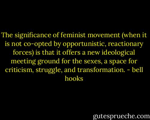 The significance of feminist movement (when it is not co-opted by opportunistic, reactionary forces) is that it offers a new ideological meeting ground for the sexes, a space for criticism, struggle, and transformation. - bell hooks