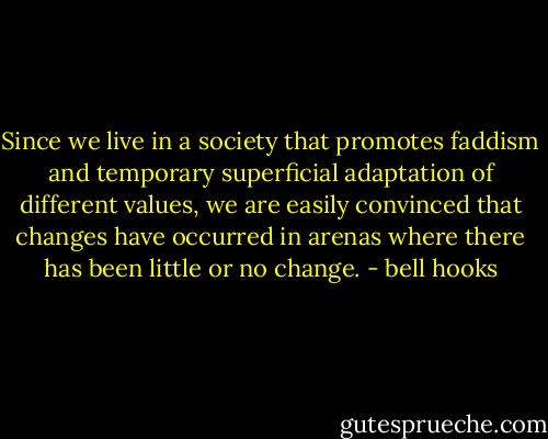 Since we live in a society that promotes faddism and temporary superficial adaptation of different values, we are easily convinced that changes have occurred in arenas where there has been little or no change. - bell hooks