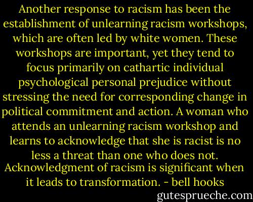 Another response to racism has been the establishment of unlearning racism workshops, which are often led by white women. These workshops are important, yet they tend to focus primarily on cathartic individual psychological personal prejudice without stressing the need for corresponding change in political commitment and action. A woman who attends an unlearning racism workshop and learns to acknowledge that she is racist is no less a threat than one who does not. Acknowledgment of racism is significant when it leads to transformation. - bell hooks