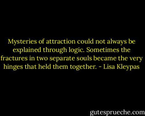 Mysteries of attraction could not always be explained through logic. Sometimes the fractures in two separate souls became the very hinges that held them together. - Lisa Kleypas