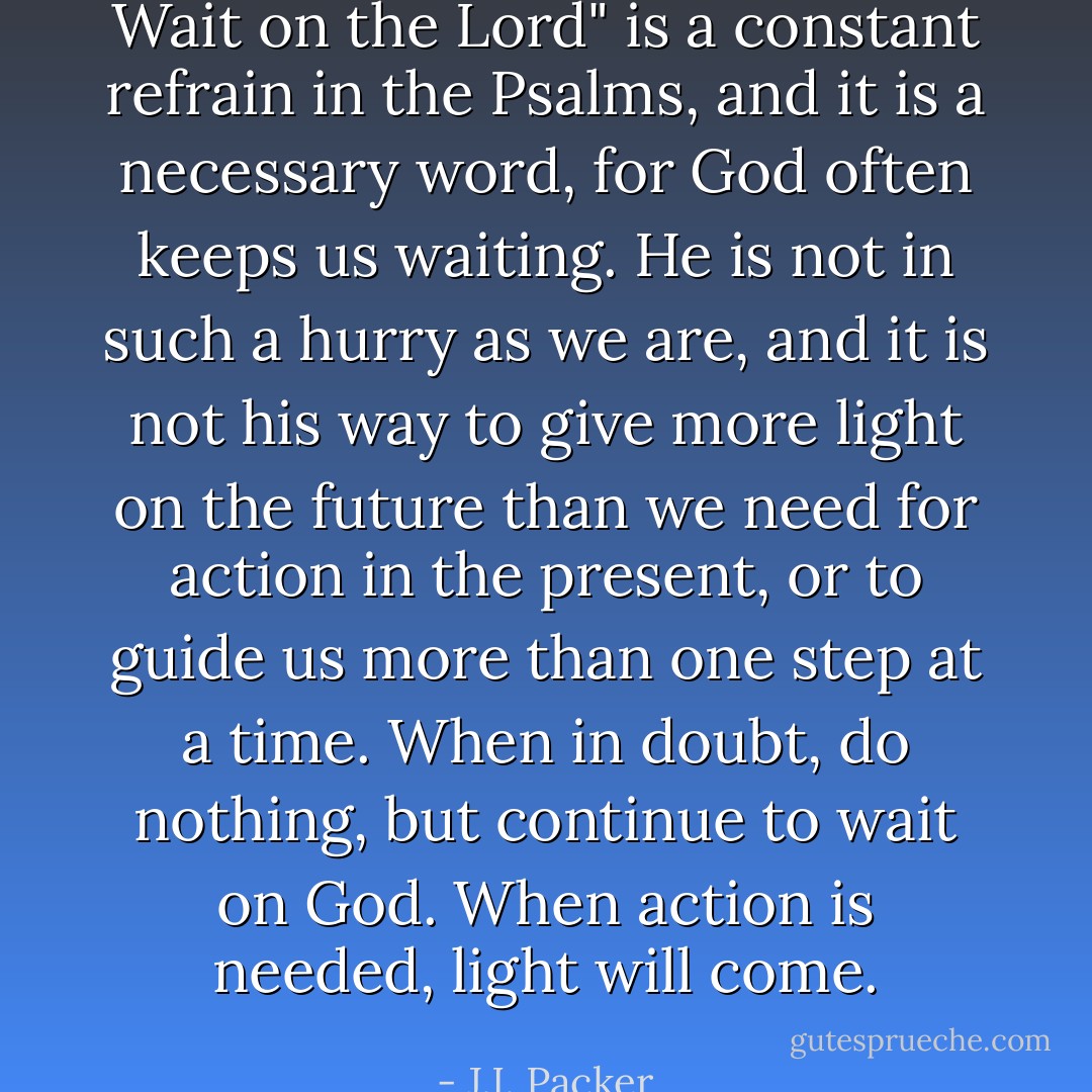 Wait on the Lord" is a constant refrain in the Psalms, and it is a necessary word, for God often keeps us waiting. He is not in such a hurry as we are, and it is not his way to give more light on the future than we need for action in the present, or to guide us more than one step at a time. When in doubt, do nothing, but continue to wait on God. When action is needed, light will come. - J.I. Packer